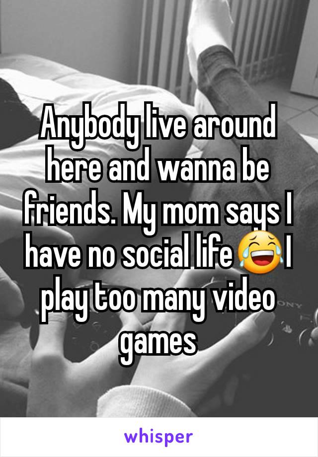 Anybody live around here and wanna be friends. My mom says I have no social life😂I play too many video games