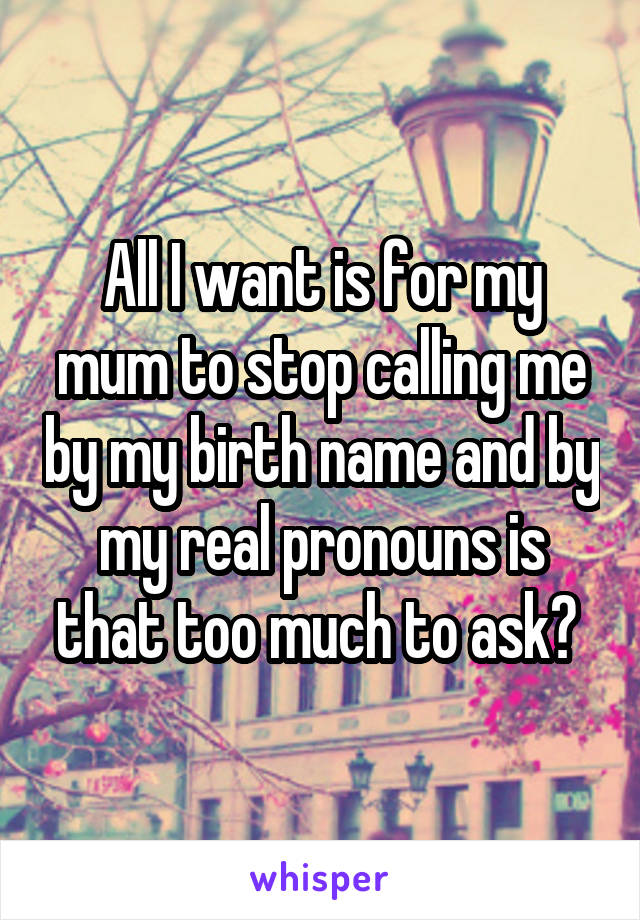 All I want is for my mum to stop calling me by my birth name and by my real pronouns is that too much to ask? 