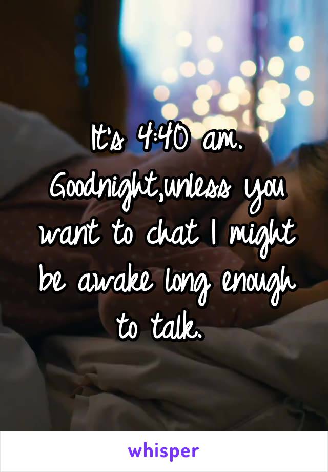 It's 4:40 am. Goodnight,unless you want to chat I might be awake long enough to talk. 