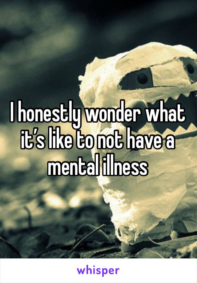 I honestly wonder what it’s like to not have a mental illness