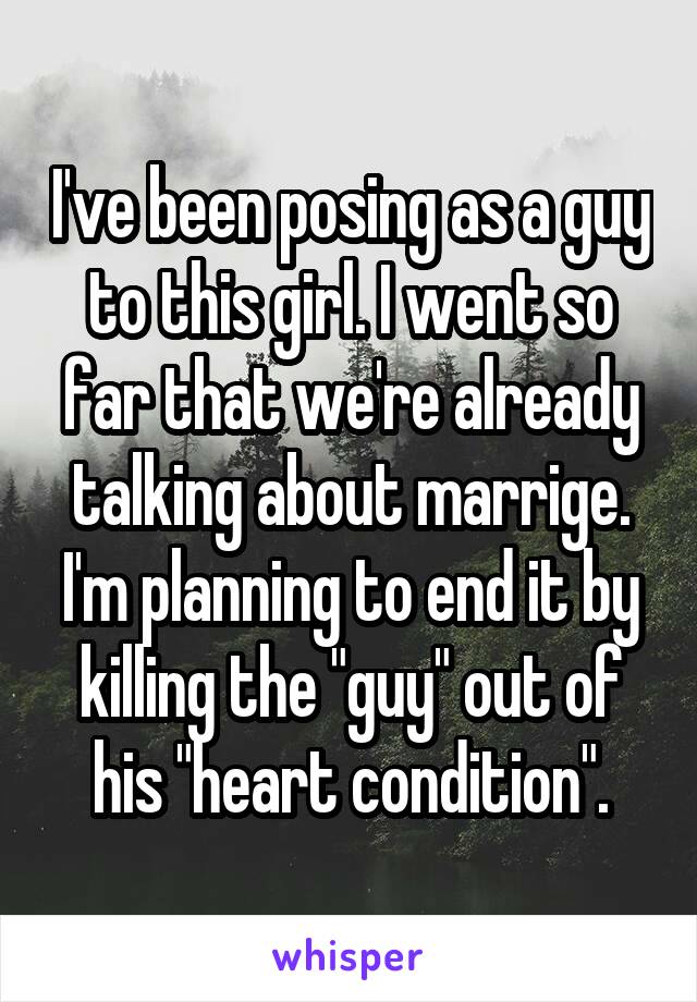 I've been posing as a guy to this girl. I went so far that we're already talking about marrige. I'm planning to end it by killing the "guy" out of his "heart condition".