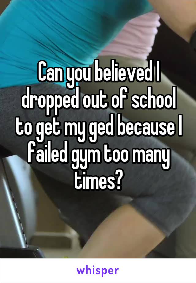 Can you believed I dropped out of school to get my ged because I failed gym too many times?
