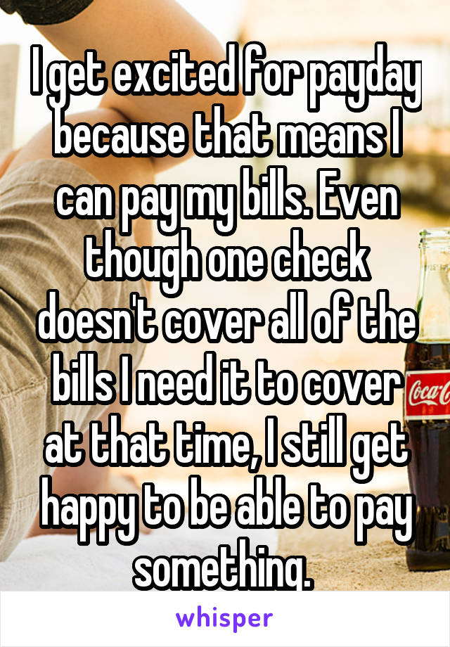 I get excited for payday because that means I can pay my bills. Even though one check doesn't cover all of the bills I need it to cover at that time, I still get happy to be able to pay something. 