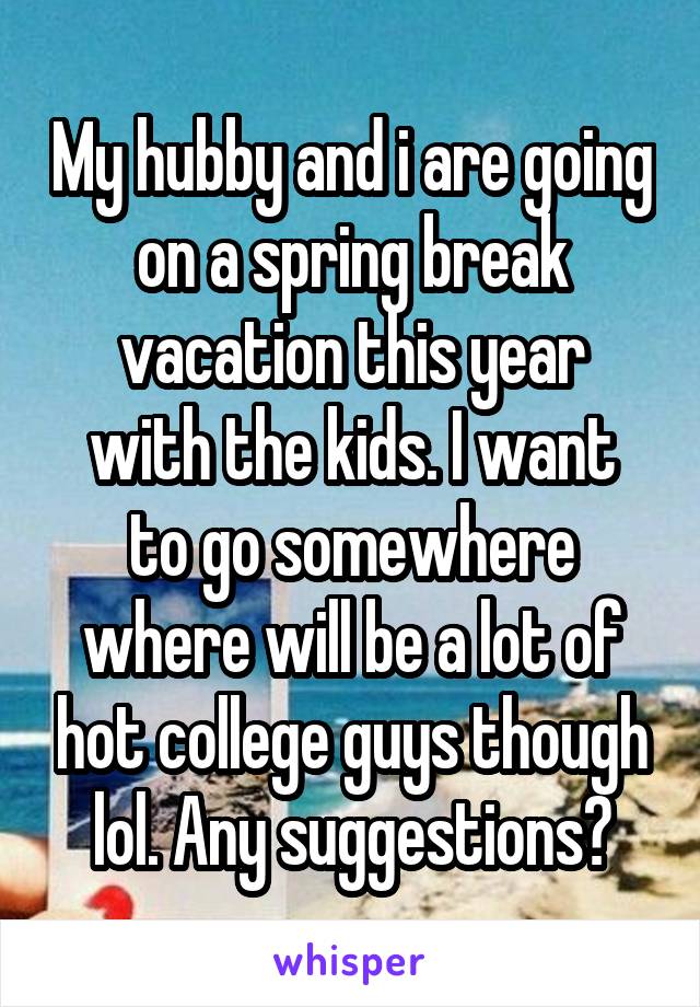My hubby and i are going on a spring break vacation this year
with the kids. I want to go somewhere where will be a lot of hot college guys though lol. Any suggestions?