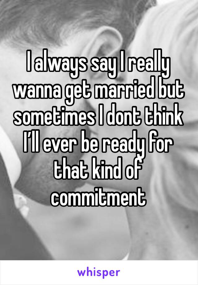 I always say I really wanna get married but sometimes I dont think I’ll ever be ready for that kind of commitment 