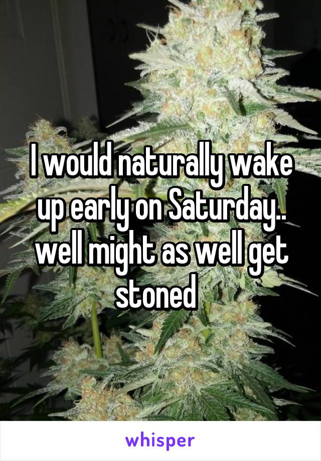 I would naturally wake up early on Saturday.. well might as well get stoned  