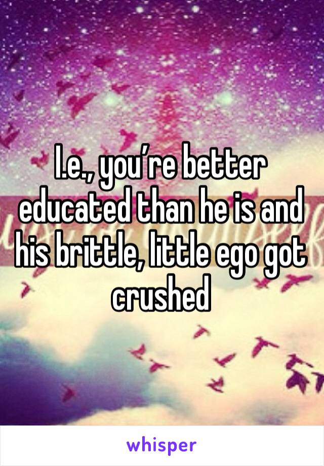 I.e., you’re better educated than he is and his brittle, little ego got crushed