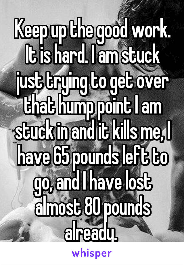 Keep up the good work. It is hard. I am stuck just trying to get over that hump point I am stuck in and it kills me, I have 65 pounds left to go, and I have lost almost 80 pounds already. 