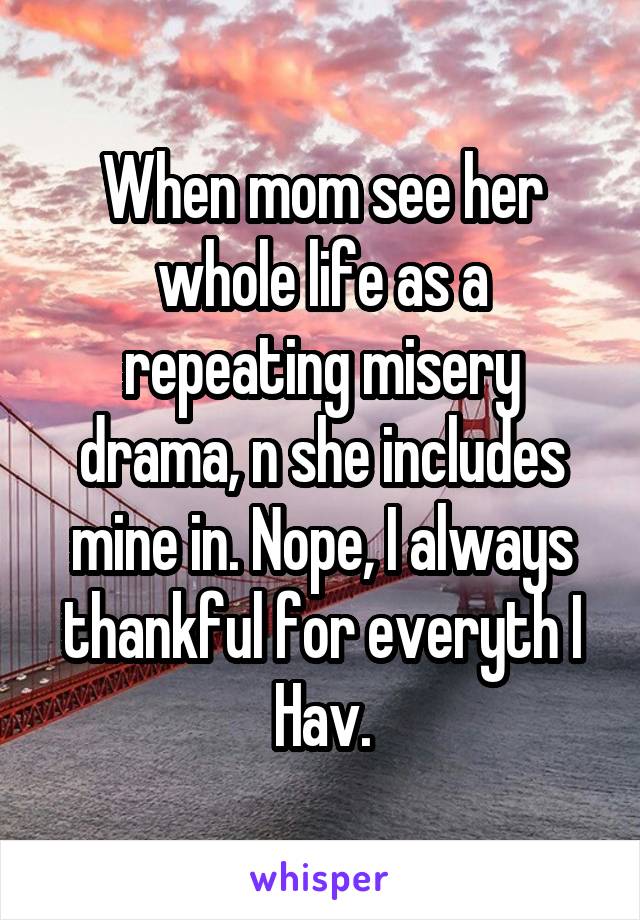 When mom see her whole life as a repeating misery drama, n she includes mine in. Nope, I always thankful for everyth I Hav.