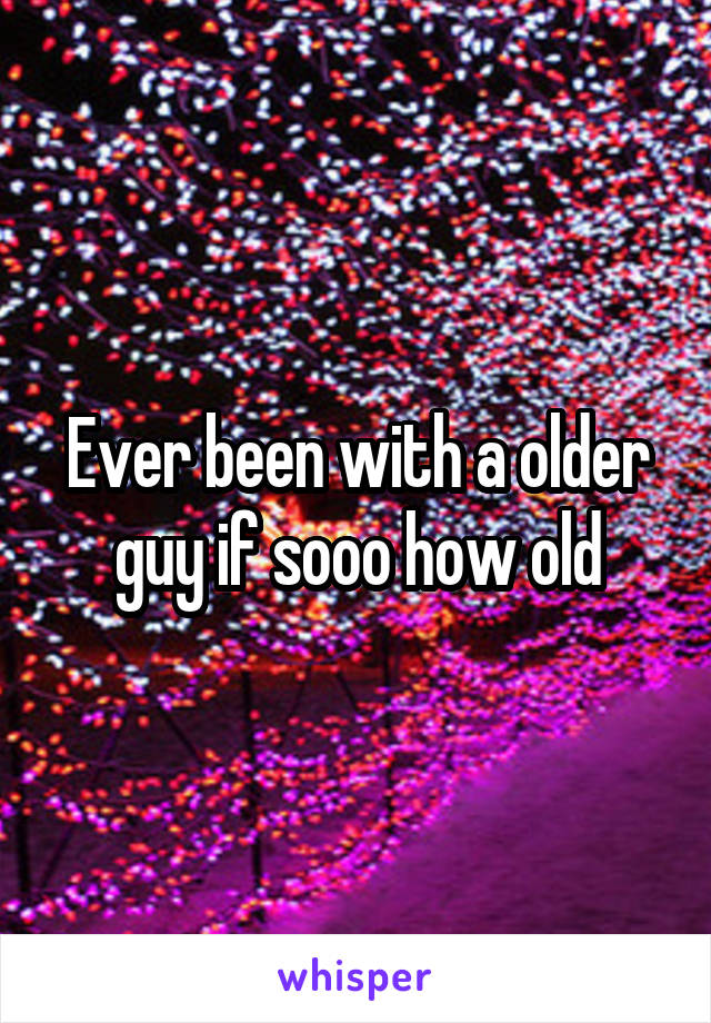 Ever been with a older guy if sooo how old