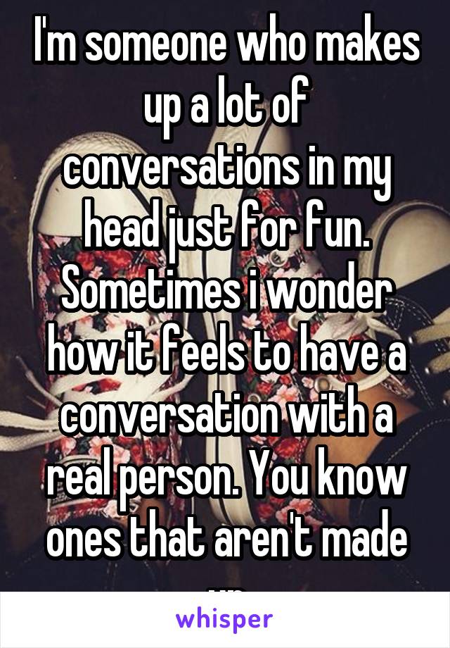I'm someone who makes up a lot of conversations in my head just for fun. Sometimes i wonder how it feels to have a conversation with a real person. You know ones that aren't made up