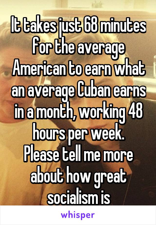 It takes just 68 minutes for the average American to earn what an average Cuban earns in a month, working 48 hours per week.
Please tell me more about how great socialism is