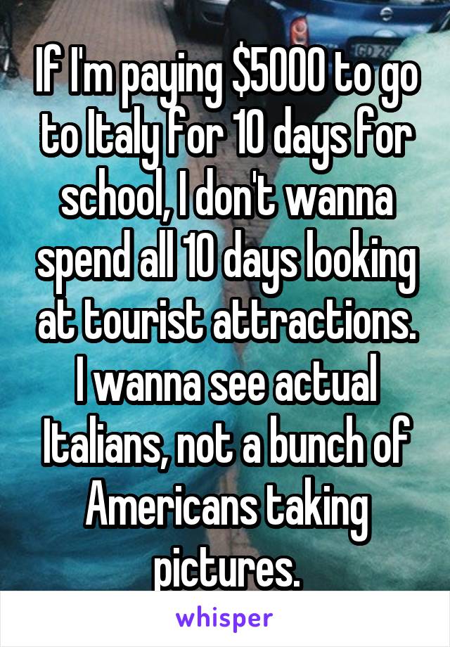 If I'm paying $5000 to go to Italy for 10 days for school, I don't wanna spend all 10 days looking at tourist attractions. I wanna see actual Italians, not a bunch of Americans taking pictures.