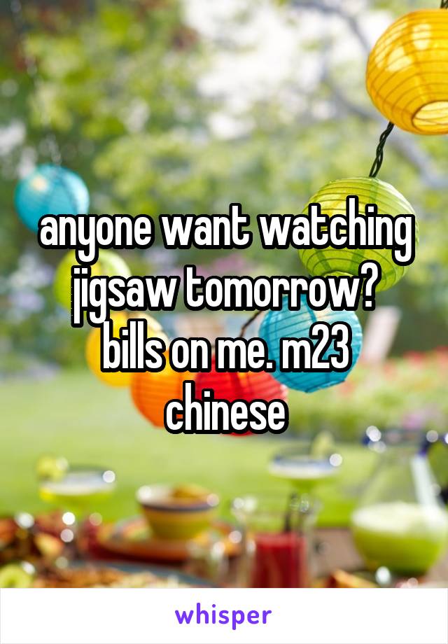 anyone want watching jigsaw tomorrow?
bills on me. m23 chinese