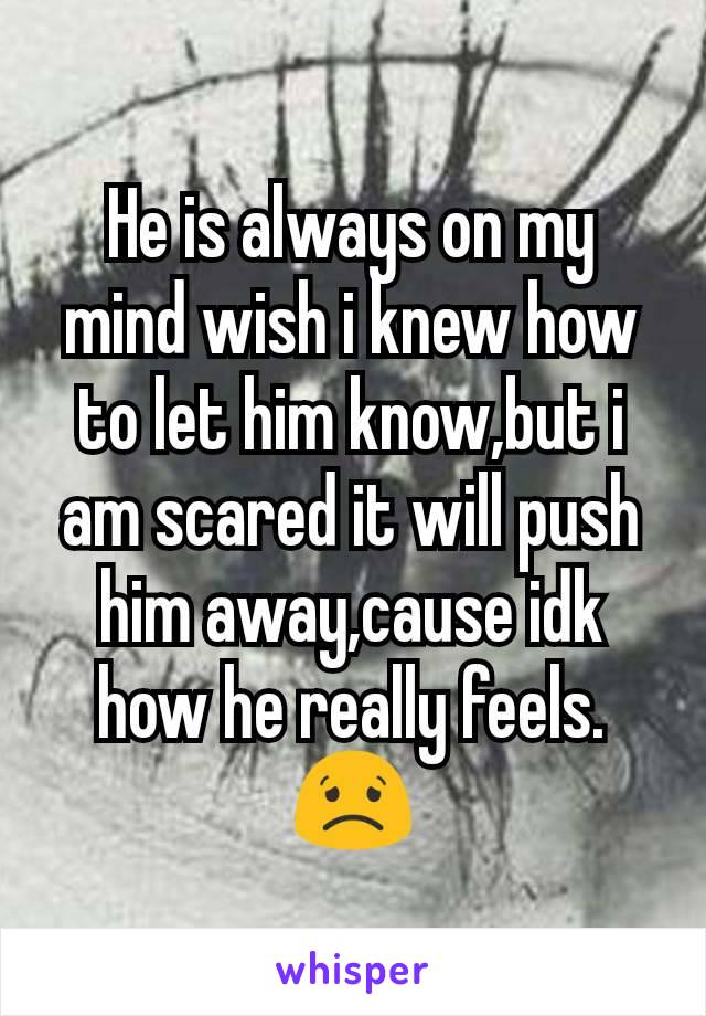 He is always on my mind wish i knew how to let him know,but i am scared it will push him away,cause idk how he really feels. 😟