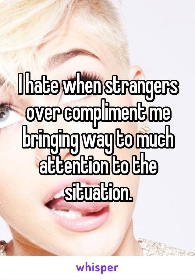 I hate when strangers over compliment me bringing way to much attention to the situation.