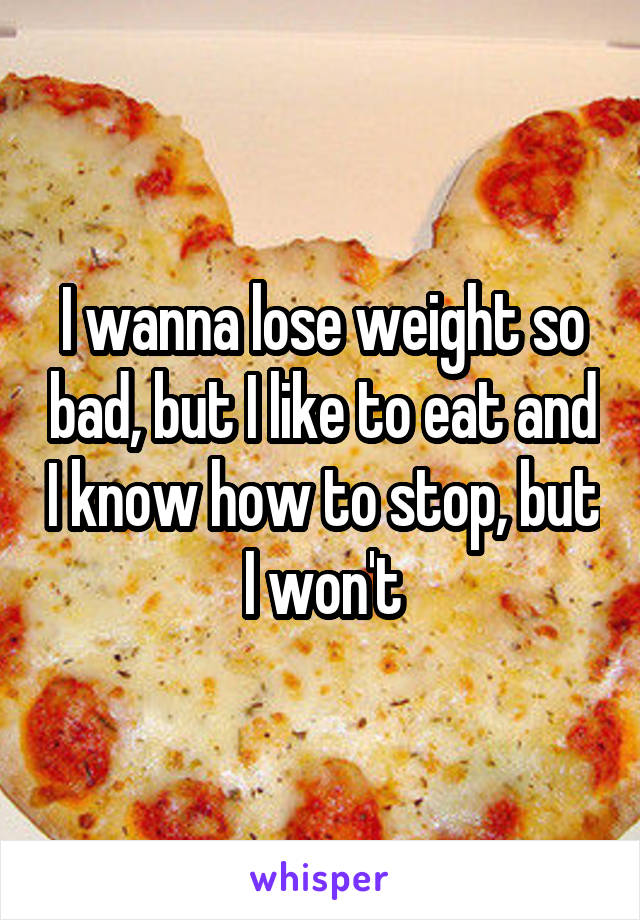 I wanna lose weight so bad, but I like to eat and I know how to stop, but I won't
