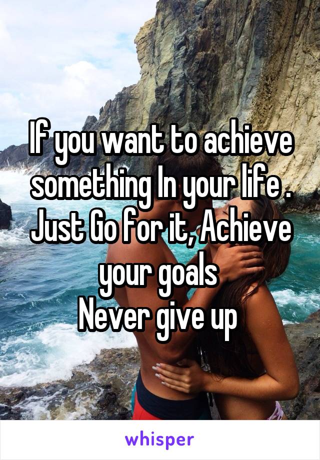 If you want to achieve something In your life . Just Go for it, Achieve your goals 
Never give up 
