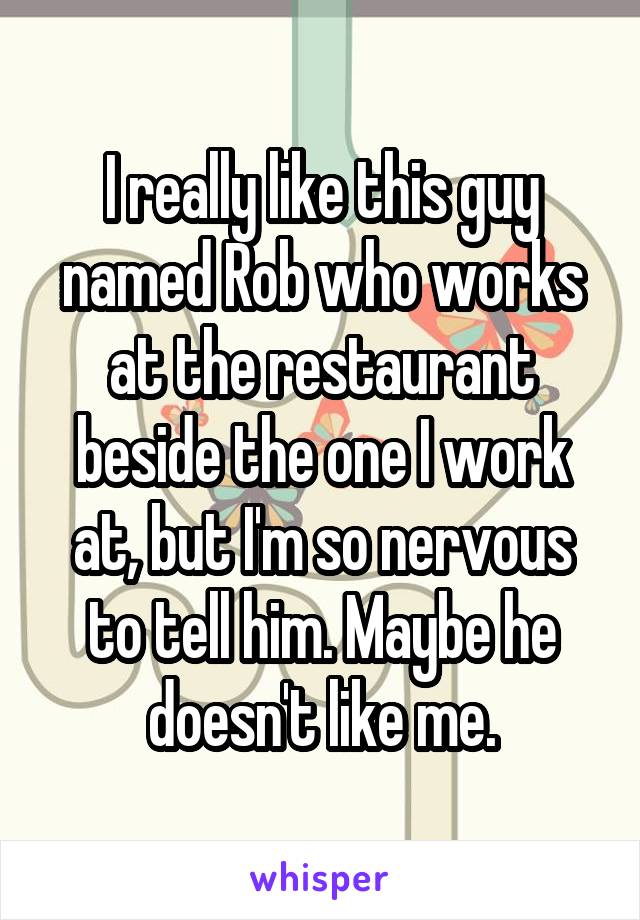 I really like this guy named Rob who works at the restaurant beside the one I work at, but I'm so nervous to tell him. Maybe he doesn't like me.