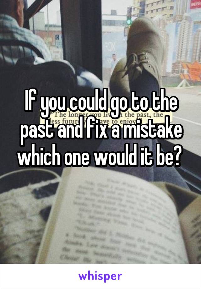 If you could go to the past and fix a mistake which one would it be? 
