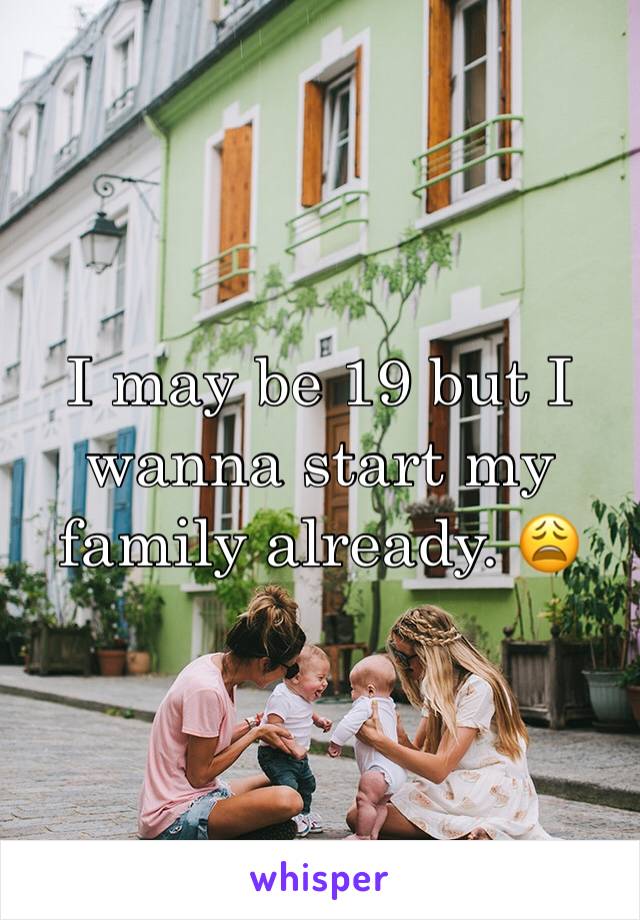 I may be 19 but I wanna start my family already. 😩