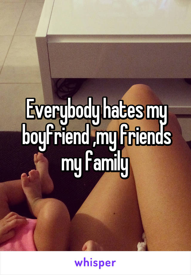 Everybody hates my boyfriend ,my friends my family 