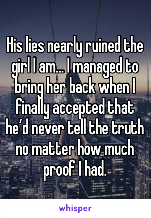 His lies nearly ruined the girl I am... I managed to bring her back when I finally accepted that he’d never tell the truth no matter how much proof I had.