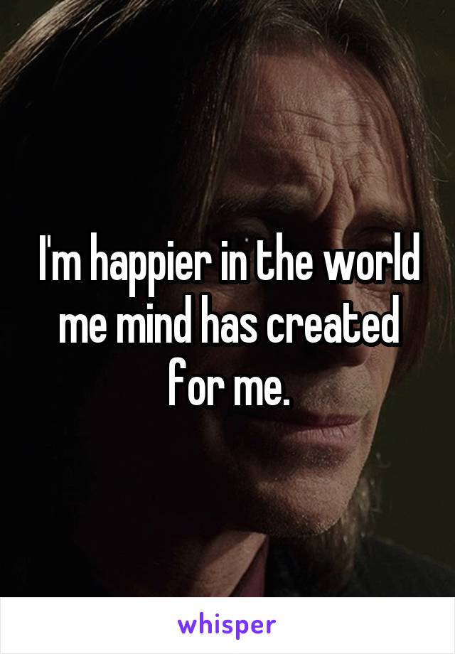 I'm happier in the world me mind has created for me.
