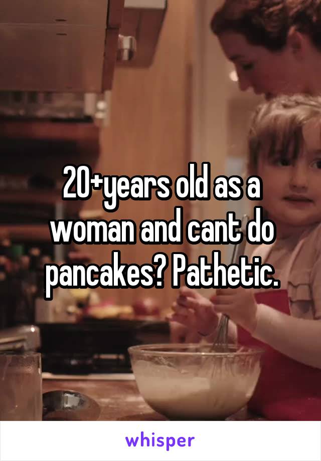 20+years old as a woman and cant do pancakes? Pathetic.