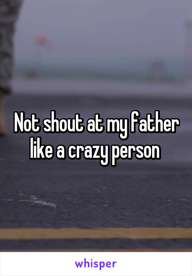 Not shout at my father like a crazy person 