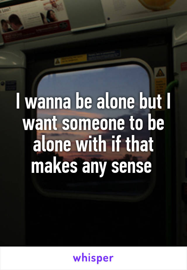 I wanna be alone but I want someone to be alone with if that makes any sense 