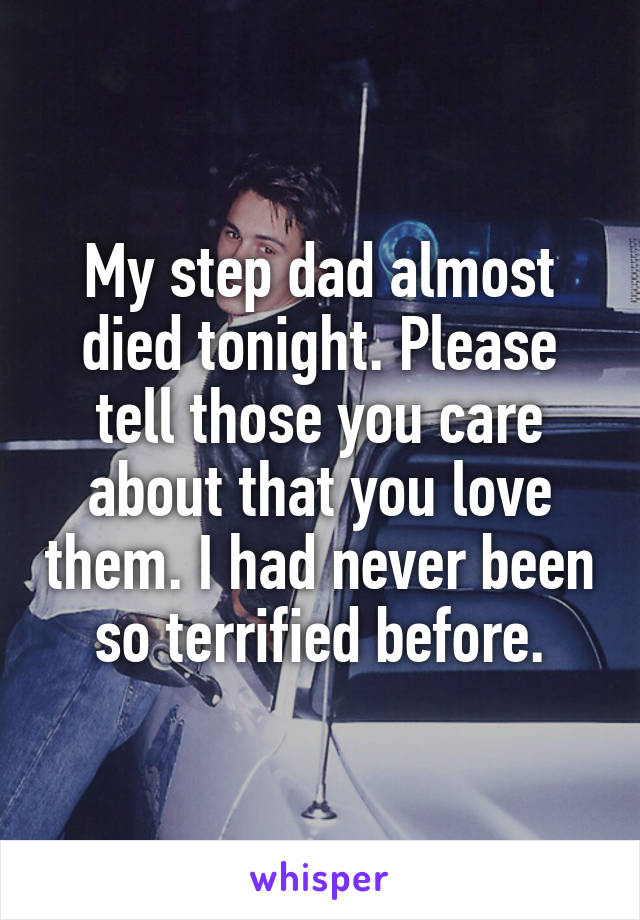 My step dad almost died tonight. Please tell those you care about that you love them. I had never been so terrified before.