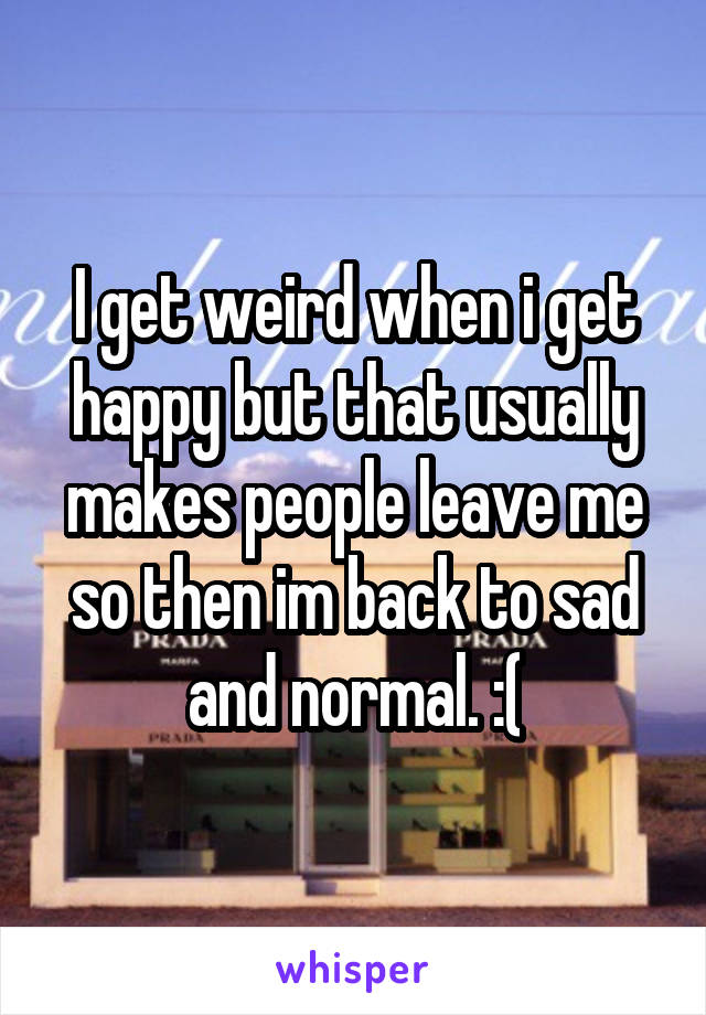 I get weird when i get happy but that usually makes people leave me so then im back to sad and normal. :(