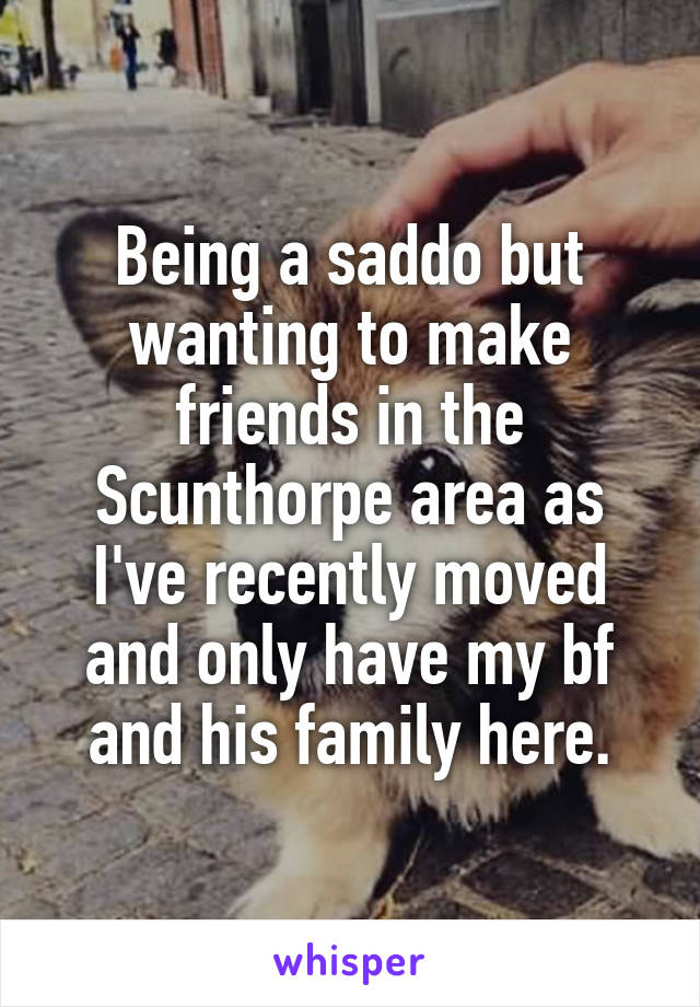 Being a saddo but wanting to make friends in the Scunthorpe area as I've recently moved and only have my bf and his family here.