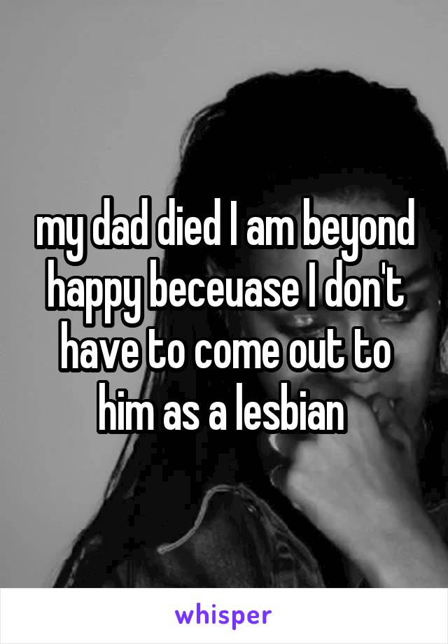 my dad died I am beyond happy beceuase I don't have to come out to him as a lesbian 
