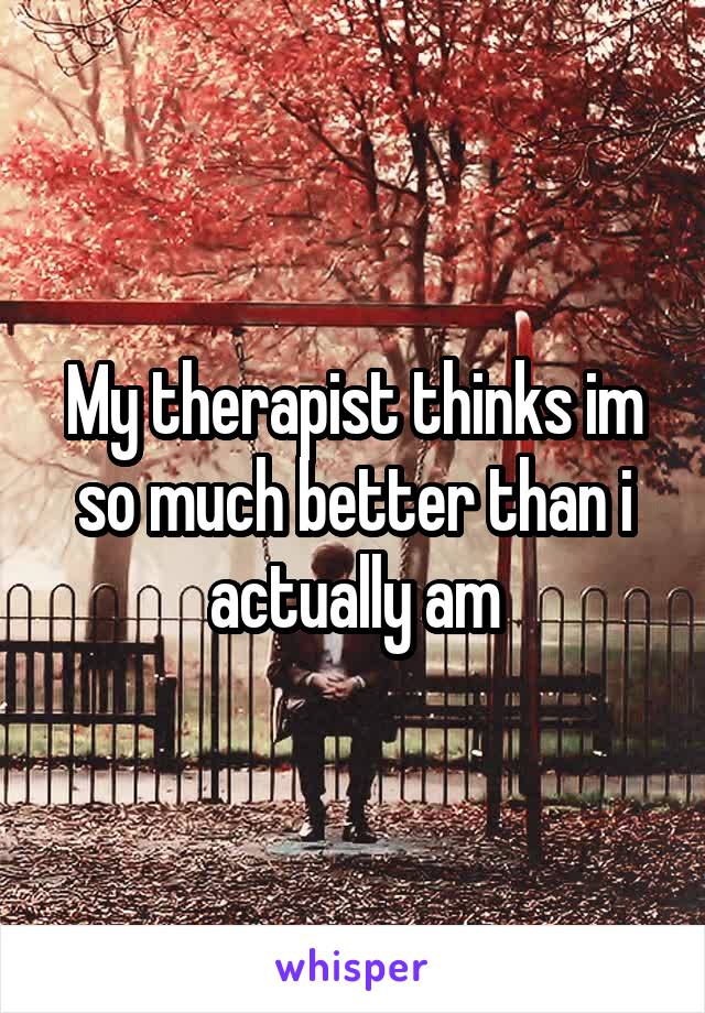 My therapist thinks im so much better than i actually am