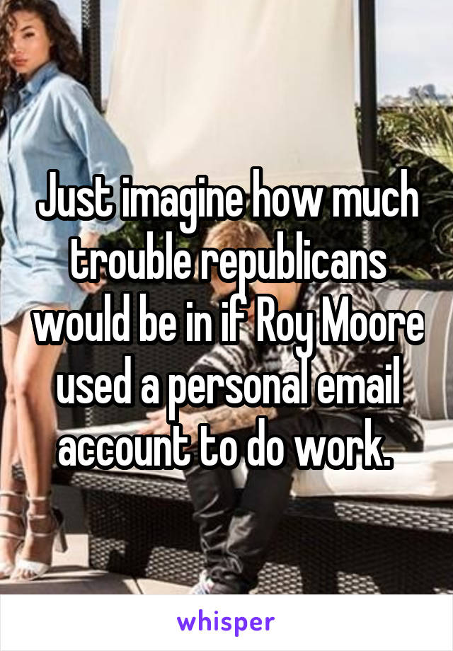 Just imagine how much trouble republicans would be in if Roy Moore used a personal email account to do work. 