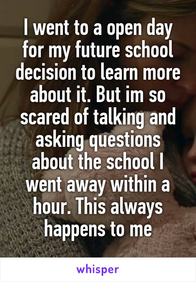 I went to a open day for my future school decision to learn more about it. But im so scared of talking and asking questions about the school I went away within a hour. This always happens to me
