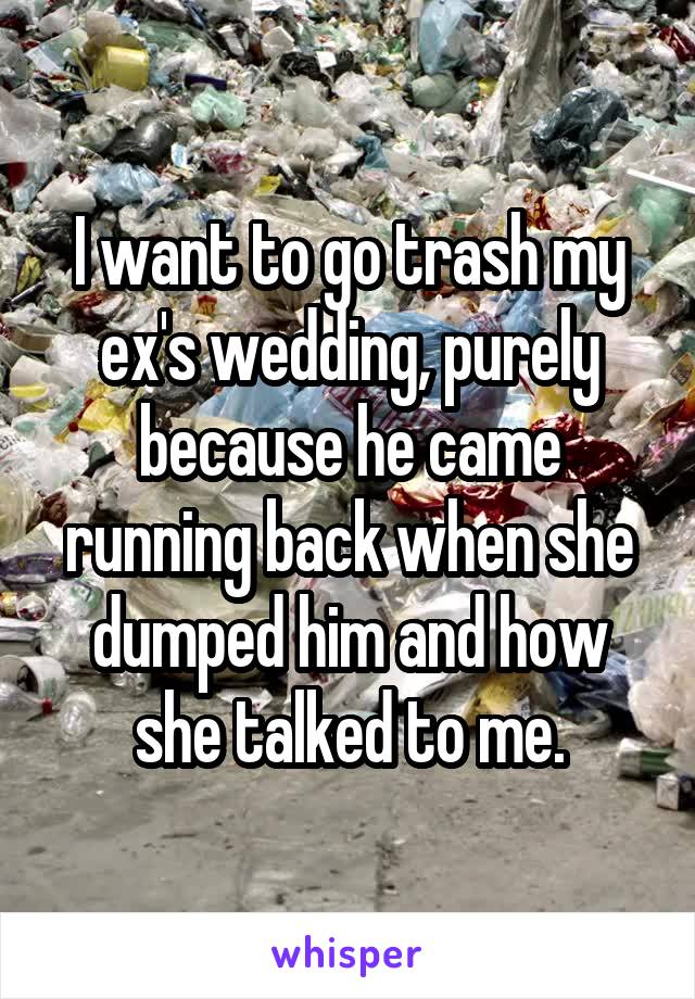 I want to go trash my ex's wedding, purely because he came running back when she dumped him and how she talked to me.