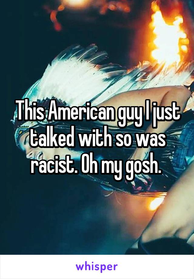 This American guy I just talked with so was racist. Oh my gosh. 