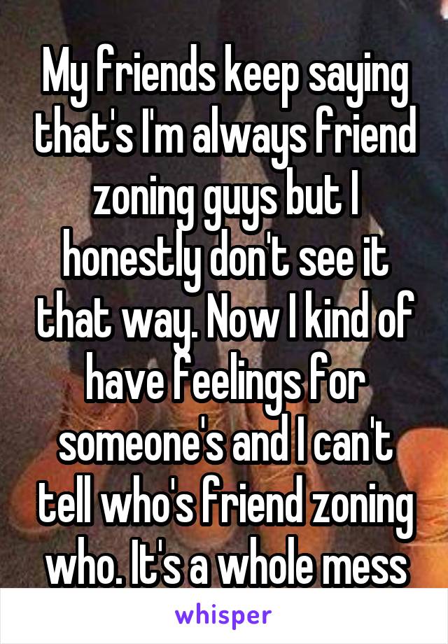 My friends keep saying that's I'm always friend zoning guys but I honestly don't see it that way. Now I kind of have feelings for someone's and I can't tell who's friend zoning who. It's a whole mess
