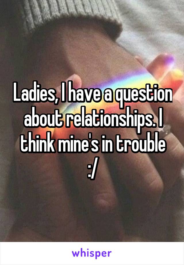 Ladies, I have a question about relationships. I think mine's in trouble
:/