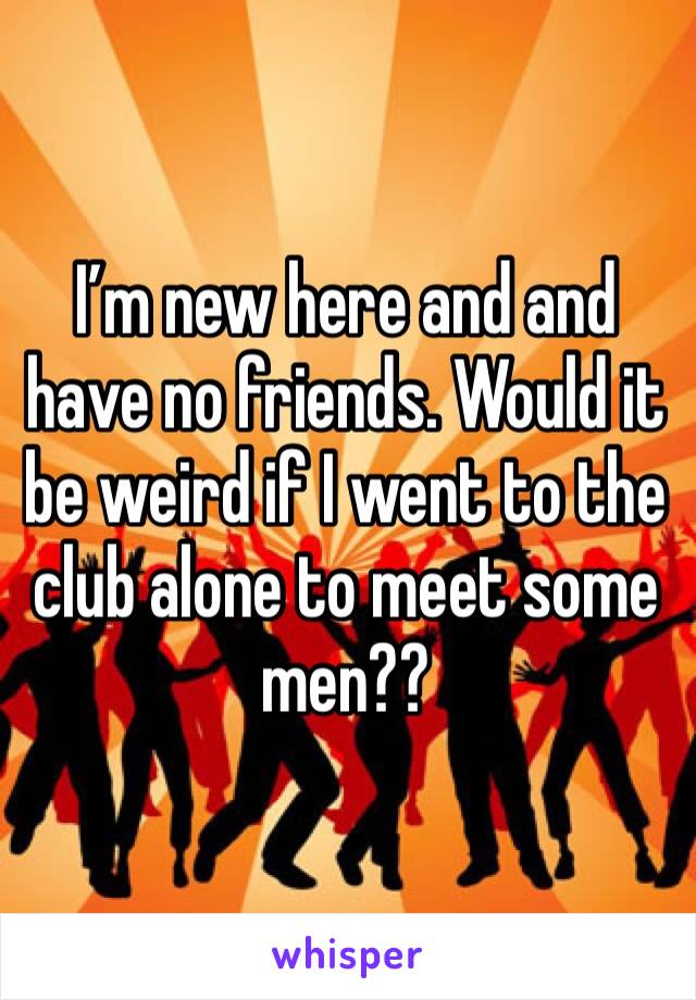 I’m new here and and have no friends. Would it be weird if I went to the club alone to meet some men?? 