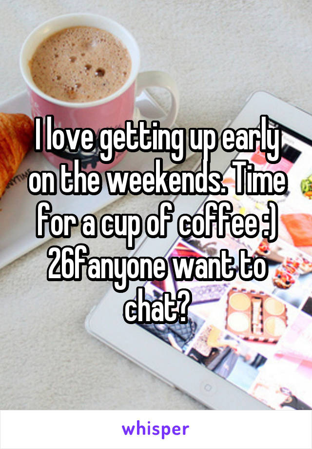 I love getting up early on the weekends. Time for a cup of coffee :) 26fanyone want to chat?