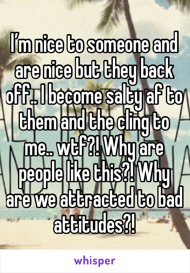 I’m nice to someone and are nice but they back off.. I become salty af to them and the cling to me.. wtf?! Why are people like this?! Why are we attracted to bad attitudes?! 