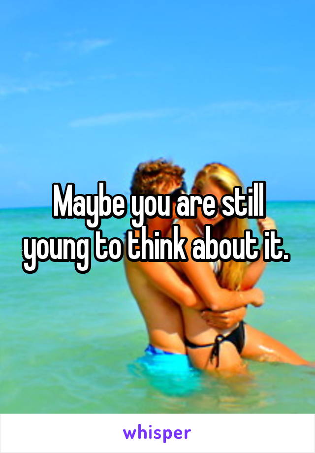 Maybe you are still young to think about it. 