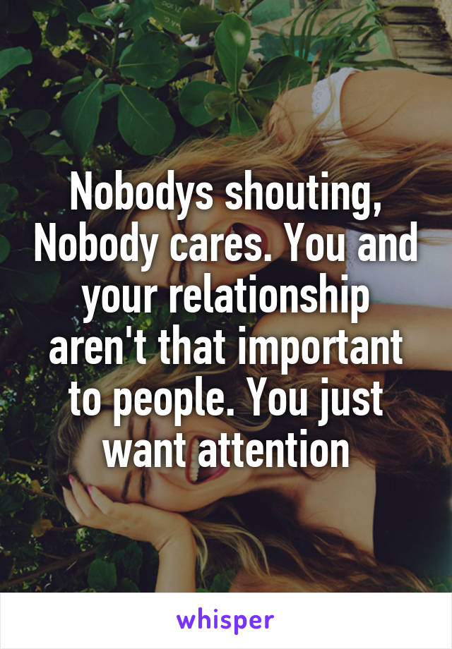 Nobodys shouting, Nobody cares. You and your relationship aren't that important to people. You just want attention