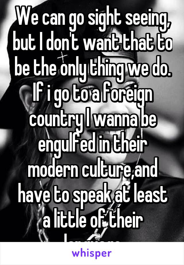 We can go sight seeing, but I don't want that to be the only thing we do. If i go to a foreign country I wanna be engulfed in their modern culture,and have to speak at least a little of their language