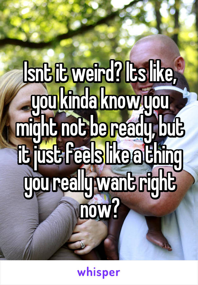 Isnt it weird? Its like, you kinda know you might not be ready, but it just feels like a thing you really want right now?