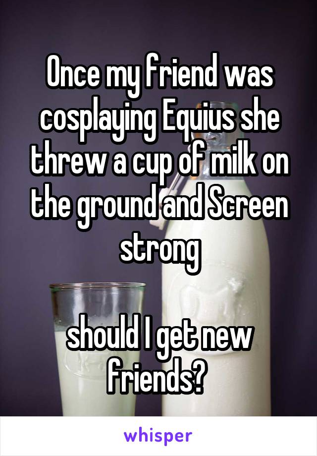 Once my friend was cosplaying Equius she threw a cup of milk on the ground and Screen strong

should I get new friends? 